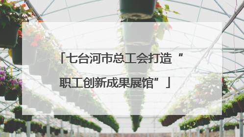 七台河市总工会打造“职工创新成果展馆”