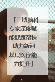 三博脑科专家深度赋能健康帮扶 助力新河基层医疗能力提升