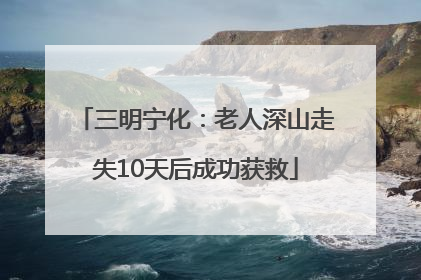 三明宁化：老人深山走失10天后成功获救