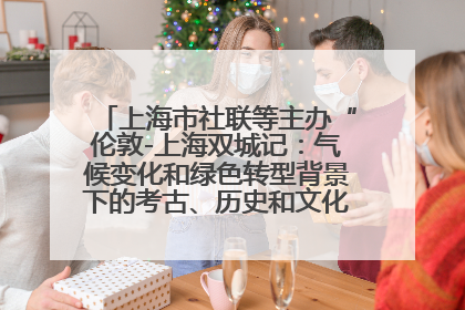 上海市社联等主办“伦敦-上海双城记：气候变化和绿色转型背景下的考古、历史和文化遗产”学术对话