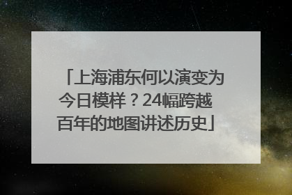 上海浦东何以演变为今日模样？24幅跨越百年的地图讲述历史