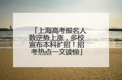 上海高考报名人数逆势上涨，多校宣布本科扩招！招考热点一文读懂