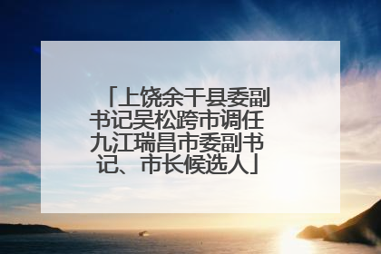上饶余干县委副书记吴松跨市调任九江瑞昌市委副书记、市长候选人