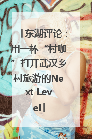 东湖评论：用一杯“村咖”打开武汉乡村旅游的Next Level
