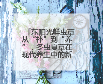东阳光鲜虫草从“补”到“养”，冬虫夏草在现代养生中的新打开方式