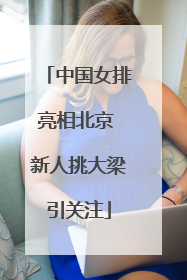 中国女排亮相北京 新人挑大梁引关注
