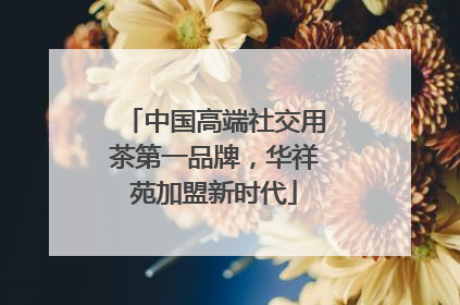 中国高端社交用茶第一品牌，华祥苑加盟新时代