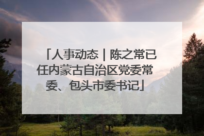 人事动态｜陈之常已任内蒙古自治区党委常委、包头市委书记