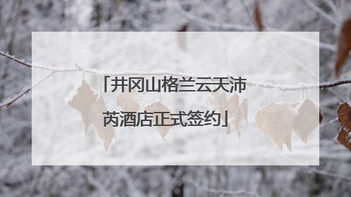 井冈山格兰云天沛芮酒店正式签约