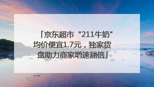 京东超市“211牛奶”均价便宜1.7元，独家货盘助力商家增速翻倍