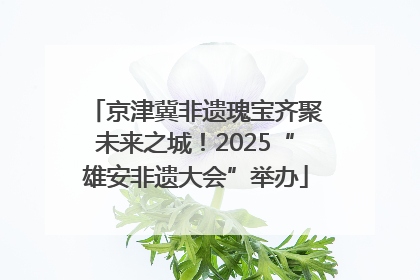 京津冀非遗瑰宝齐聚未来之城！2025“雄安非遗大会”举办