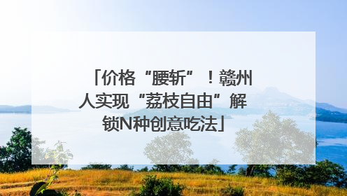 价格“腰斩”！赣州人实现“荔枝自由”解锁N种创意吃法