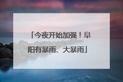 今夜开始加强！阜阳有暴雨、大暴雨