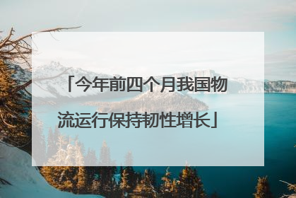 今年前四个月我国物流运行保持韧性增长