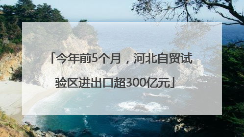 今年前5个月，河北自贸试验区进出口超300亿元