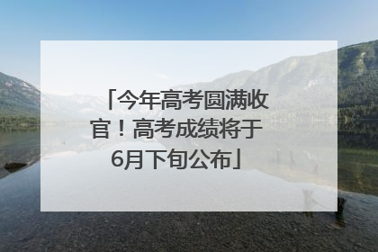 今年高考圆满收官！高考成绩将于6月下旬公布