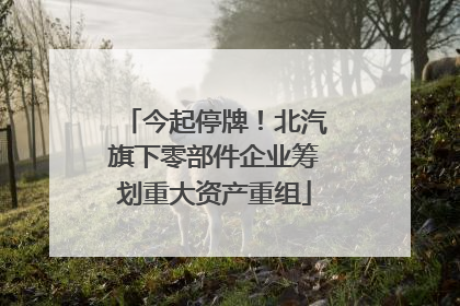 今起停牌！北汽旗下零部件企业筹划重大资产重组
