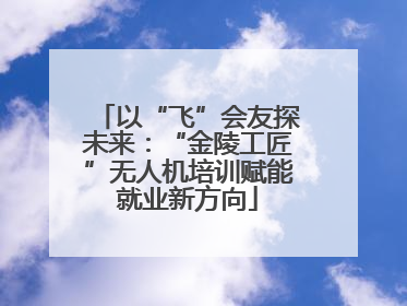 以“飞”会友探未来：“金陵工匠”无人机培训赋能就业新方向