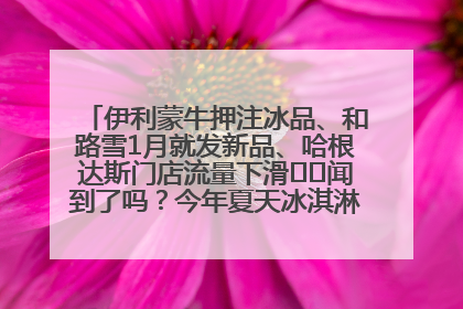 伊利蒙牛押注冰品、和路雪1月就发新品、哈根达斯门店流量下滑⋯⋯闻到了吗？今年夏天冰淇淋市场的火药味