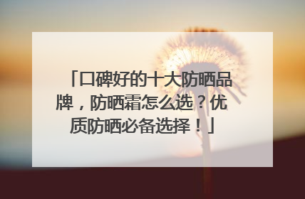 口碑好的十大防晒品牌，防晒霜怎么选？优质防晒必备选择！