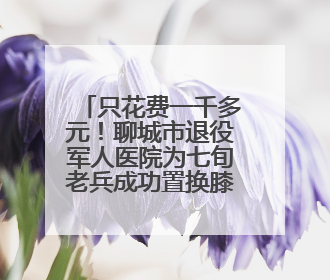 只花费一千多元！聊城市退役军人医院为七旬老兵成功置换膝关节