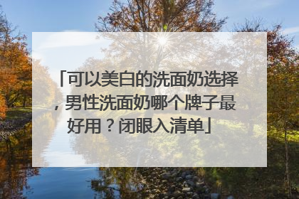 可以美白的洗面奶选择，男性洗面奶哪个牌子最好用？闭眼入清单