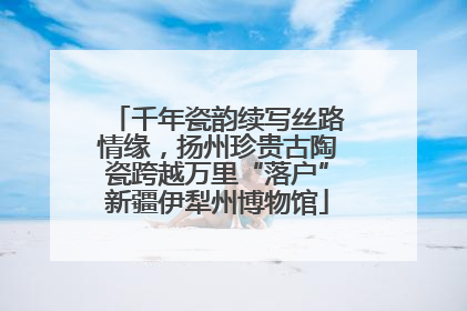千年瓷韵续写丝路情缘，扬州珍贵古陶瓷跨越万里“落户”新疆伊犁州博物馆