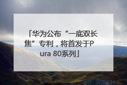 华为公布“一底双长焦”专利，将首发于Pura 80系列