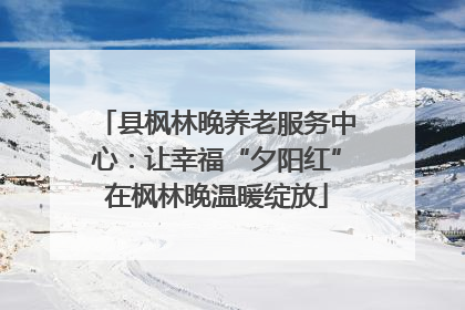县枫林晚养老服务中心：让幸福“夕阳红”在枫林晚温暖绽放