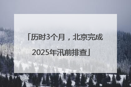 历时3个月，北京完成2025年汛前排查