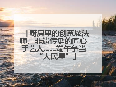 厨房里的创意魔法师、非遗传承的匠心手艺人……端午争当“大民星”