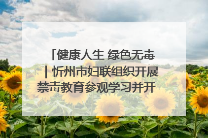 健康人生 绿色无毒｜忻州市妇联组织开展禁毒教育参观学习并开展主题党日活动