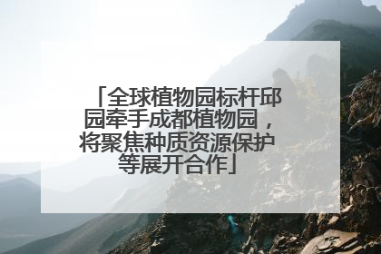 全球植物园标杆邱园牵手成都植物园，将聚焦种质资源保护等展开合作