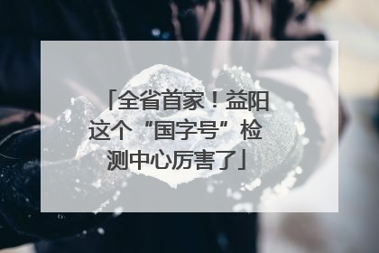 全省首家！益阳这个“国字号”检测中心厉害了
