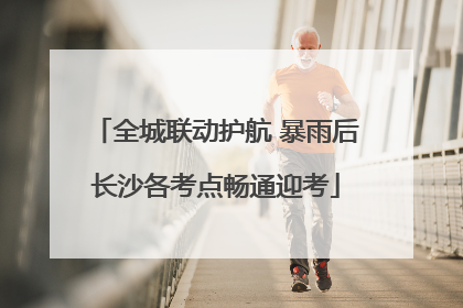 全城联动护航 暴雨后长沙各考点畅通迎考