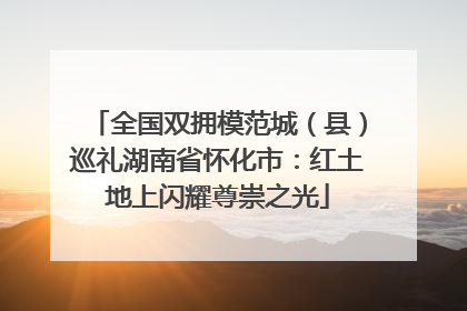 全国双拥模范城（县）巡礼湖南省怀化市：红土地上闪耀尊崇之光