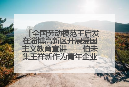 全国劳动模范王启发在淄博高新区开展爱国主义教育宣讲——伯未集王祥新作为青年企业家代表作主题演讲