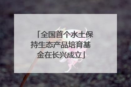 全国首个水土保持生态产品培育基金在长兴成立