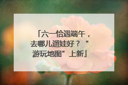 六一恰遇端午，去哪儿遛娃好？“游玩地图”上新