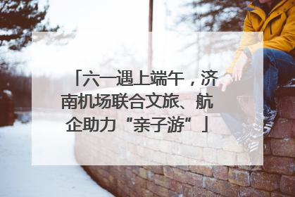 六一遇上端午，济南机场联合文旅、航企助力“亲子游”