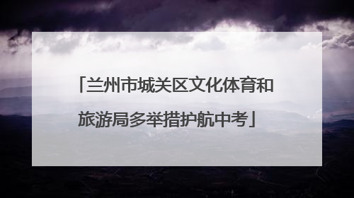 兰州市城关区文化体育和旅游局多举措护航中考