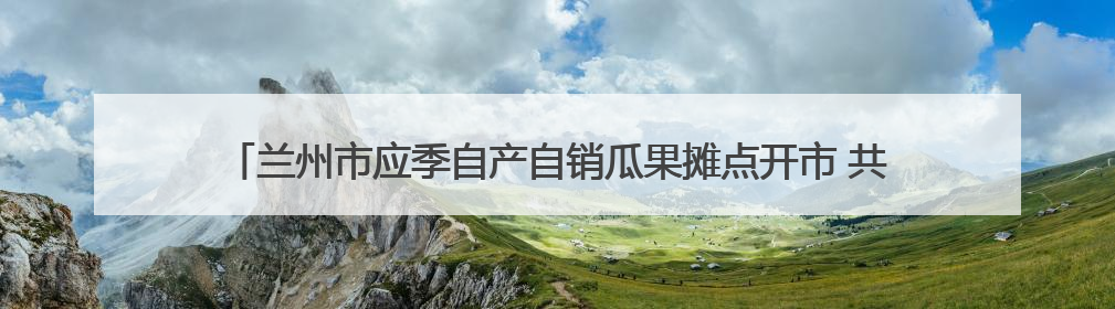 兰州市应季自产自销瓜果摊点开市 共设置424处、2027个临时摊位