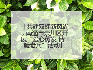 共建双拥新风尚，南通市崇川区开展“爱心剪发 情暖老兵”活动