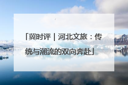 冀时评｜河北文旅：传统与潮流的双向奔赴