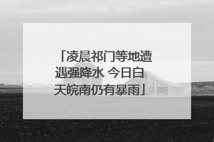 凌晨祁门等地遭遇强降水 今日白天皖南仍有暴雨