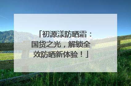 初源漾防晒霜：国货之光，解锁全效防晒新体验！