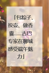 包粽子、投壶、做香囊……古巴专家在聊城感受端午魅力