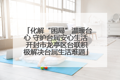 化解“困局”温暖台心 守护台属安心生活 开封市龙亭区台联积极解决台属生活难题