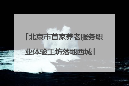 北京市首家养老服务职业体验工坊落地西城