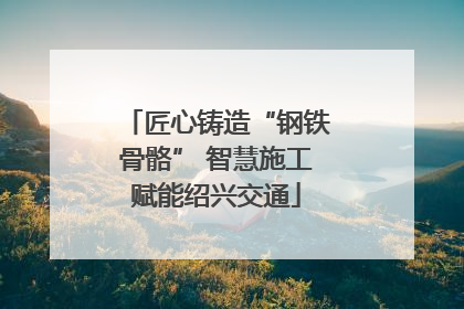 匠心铸造“钢铁骨骼” 智慧施工赋能绍兴交通